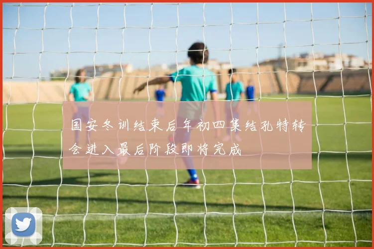 国安冬训结束后年初四集结孔特转会进入最后阶段即将完成