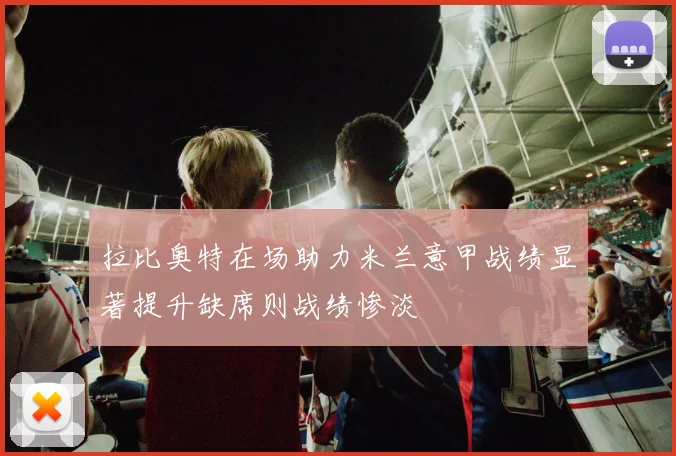 拉比奥特在场助力米兰意甲战绩显著提升缺席则战绩惨淡