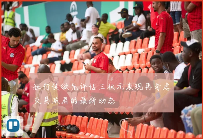 独行侠欲先评估三状元表现再考虑交易浓眉的最新动态