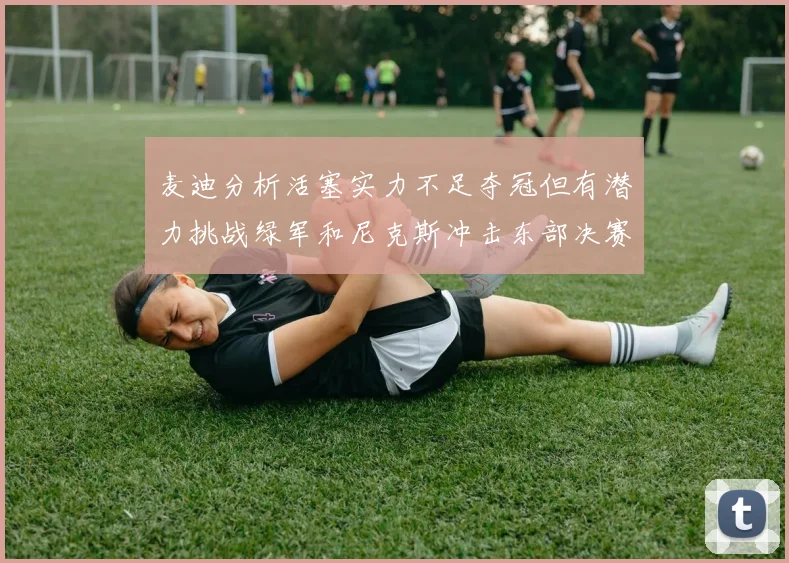 麦迪分析活塞实力不足夺冠但有潜力挑战绿军和尼克斯冲击东部决赛