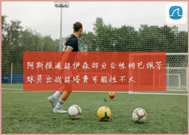 阿斯报道赫伊森部分合练姆巴佩等球员出战赫塔费可能性不大