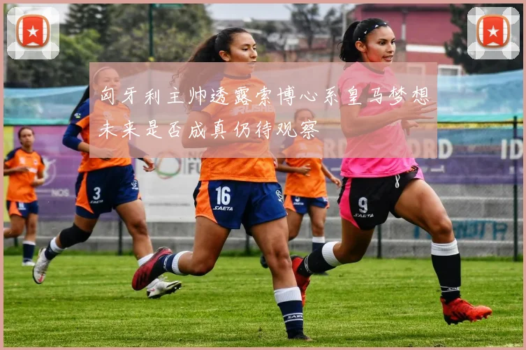 匈牙利主帅透露索博心系皇马梦想未来是否成真仍待观察