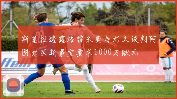 斯基拉透露格雷米奥与尤文谈判阿图尔买断事宜要求1000万欧元