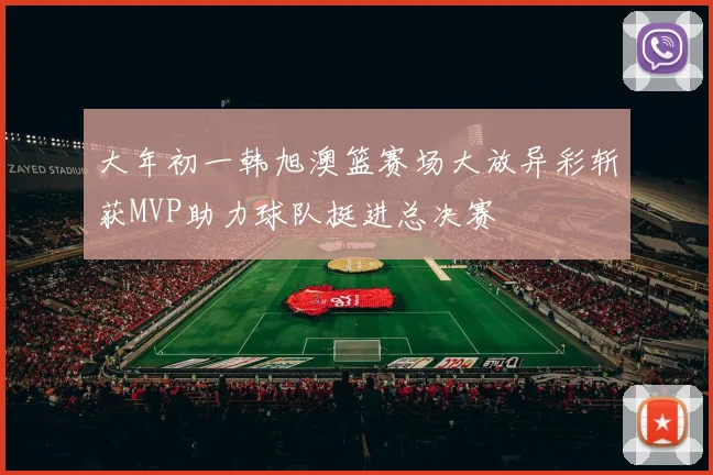 大年初一韩旭澳篮赛场大放异彩斩获MVP助力球队挺进总决赛