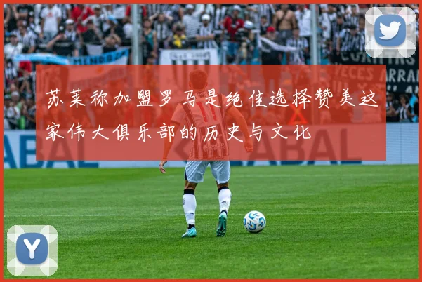 苏莱称加盟罗马是绝佳选择赞美这家伟大俱乐部的历史与文化