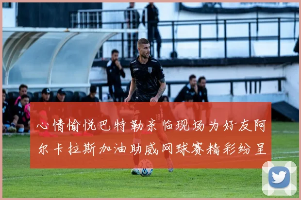 心情愉悦巴特勒亲临现场为好友阿尔卡拉斯加油助威网球赛精彩纷呈