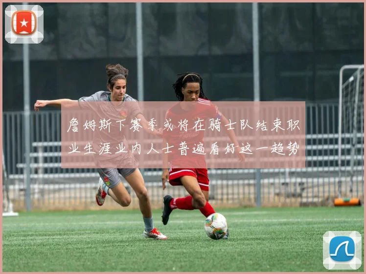 詹姆斯下赛季或将在骑士队结束职业生涯业内人士普遍看好这一趋势