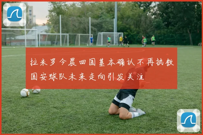 拉米罗今晨回国基本确认不再执教国安球队未来走向引发关注