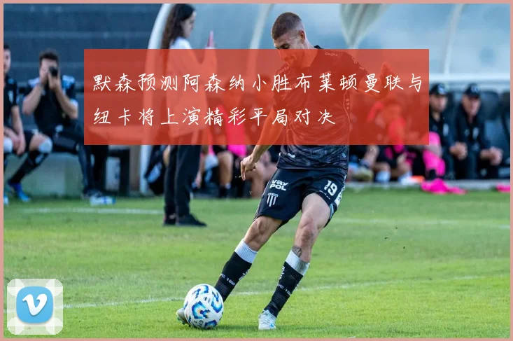 默森预测阿森纳小胜布莱顿曼联与纽卡将上演精彩平局对决