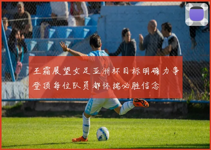 王霜展望女足亚洲杯目标明确力争登顶每位队员都怀揣必胜信念
