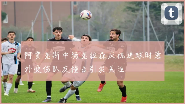 阿贾克斯中场克拉森庆祝进球时意外受伤队友撞击引发关注