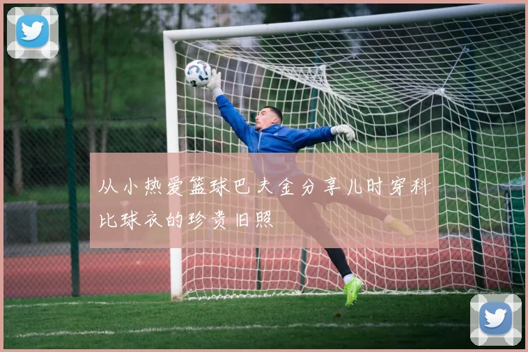 从小热爱篮球巴夫金分享儿时穿科比球衣的珍贵旧照