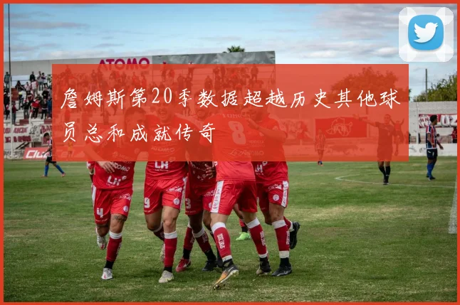 詹姆斯第20季数据超越历史其他球员总和成就传奇