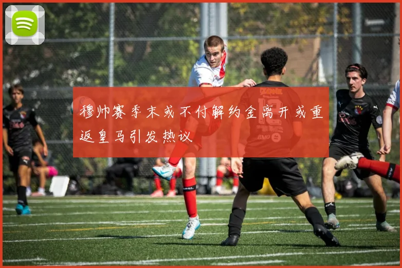 穆帅赛季末或不付解约金离开或重返皇马引发热议