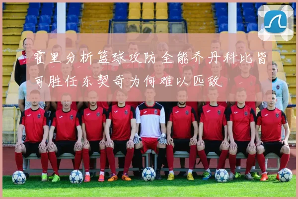 霍里分析篮球攻防全能乔丹科比皆可胜任东契奇为何难以匹敌