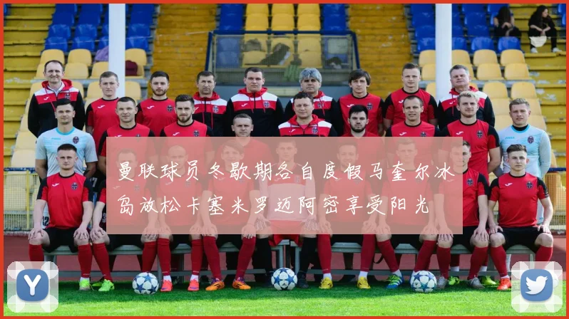 曼联球员冬歇期各自度假马奎尔冰岛放松卡塞米罗迈阿密享受阳光