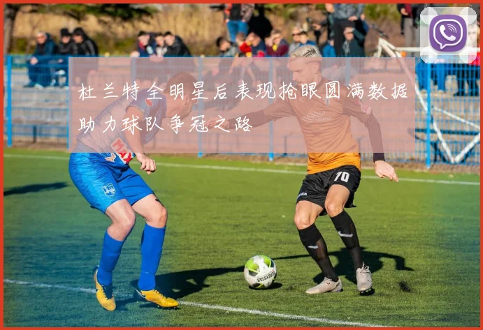 杜兰特全明星后表现抢眼圆满数据助力球队争冠之路