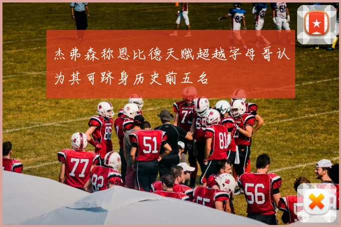 杰弗森称恩比德天赋超越字母哥认为其可跻身历史前五名