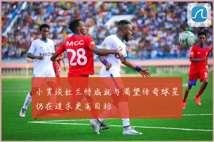 小贾谈杜兰特成就与渴望传奇球星仍在追求更高目标