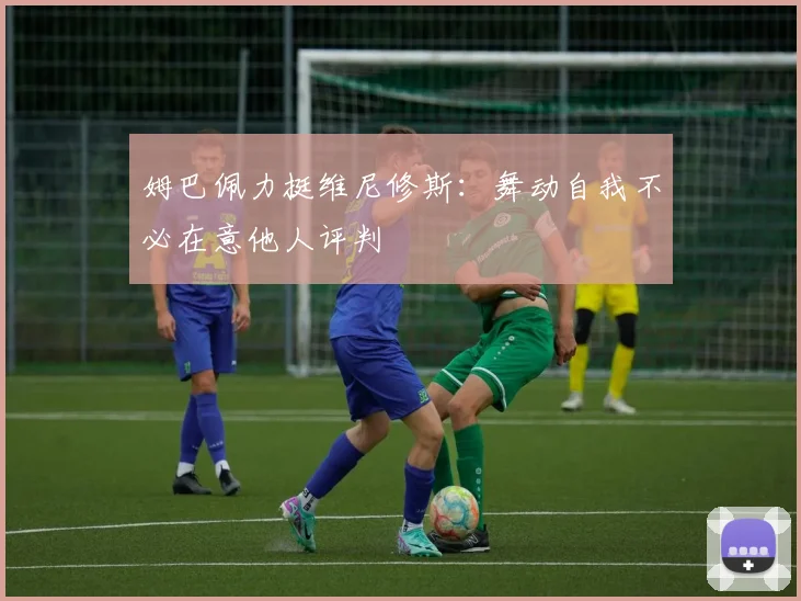 姆巴佩力挺维尼修斯：舞动自我不必在意他人评判