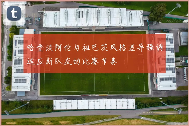 哈登谈阿伦与祖巴茨风格差异强调适应新队友的比赛节奏