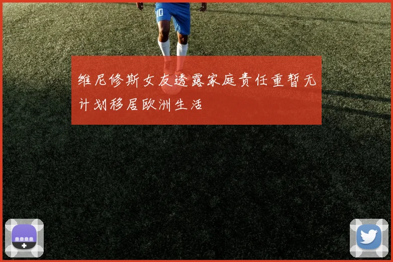 维尼修斯女友透露家庭责任重暂无计划移居欧洲生活