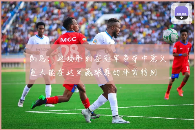 凯恩：这场胜利在冠军争夺中意义重大能在这里赢球真的非常特别