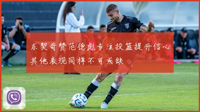 东契奇赞范德彪专注投篮提升信心其他表现同样不可或缺