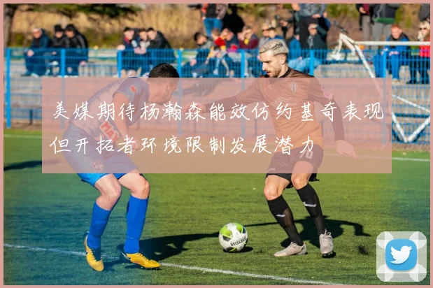 美媒期待杨瀚森能效仿约基奇表现但开拓者环境限制发展潜力