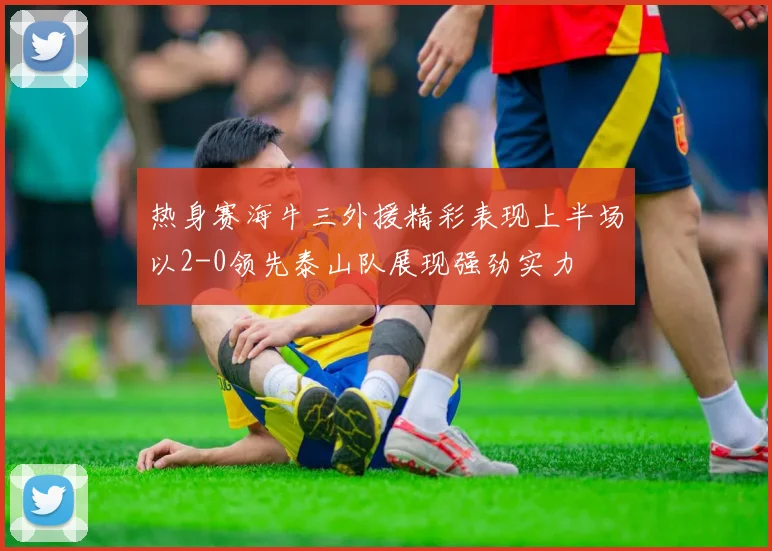 热身赛海牛三外援精彩表现上半场以2-0领先泰山队展现强劲实力