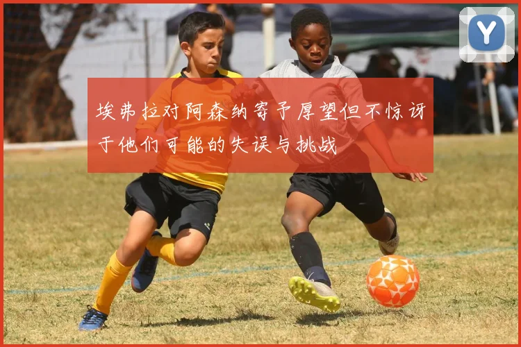 埃弗拉对阿森纳寄予厚望但不惊讶于他们可能的失误与挑战