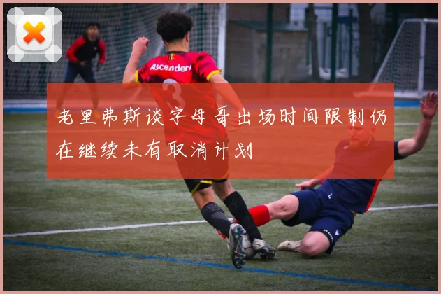 老里弗斯谈字母哥出场时间限制仍在继续未有取消计划