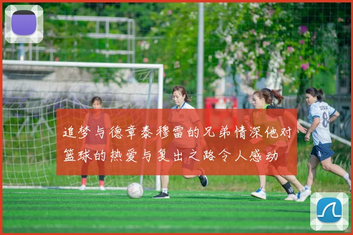 追梦与德章泰穆雷的兄弟情深他对篮球的热爱与复出之路令人感动