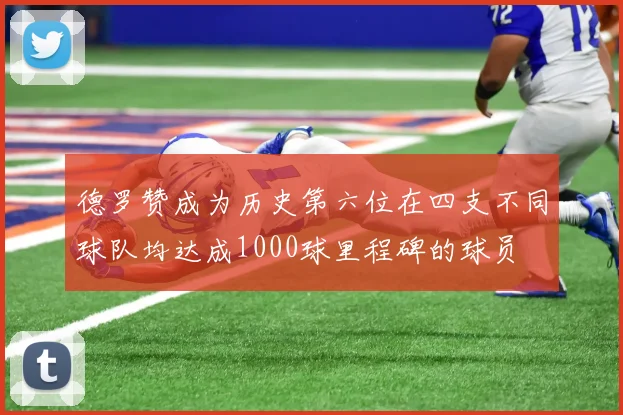 德罗赞成为历史第六位在四支不同球队均达成1000球里程碑的球员