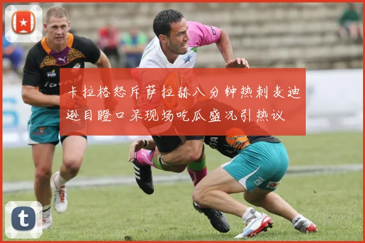 卡拉格怒斥萨拉赫八分钟热刺麦迪逊目瞪口呆现场吃瓜盛况引热议