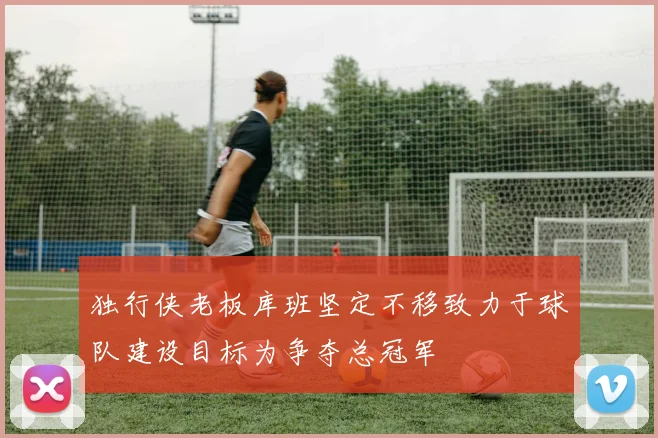 独行侠老板库班坚定不移致力于球队建设目标为争夺总冠军