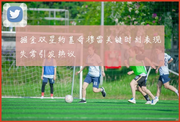 掘金双星约基奇穆雷关键时刻表现失常引发热议