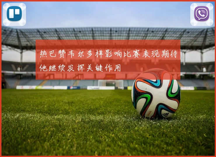 热巴赞韦尔多样影响比赛表现期待他继续发挥关键作用